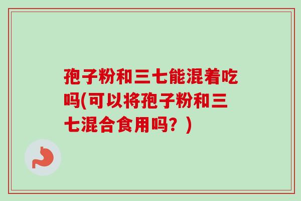 孢子粉和三七能混着吃吗(可以将孢子粉和三七混合食用吗？)
