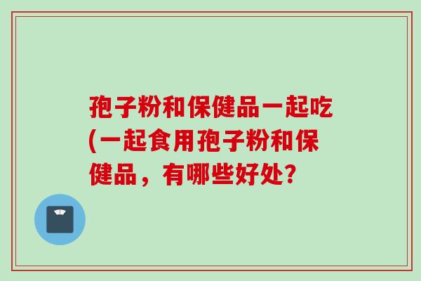 孢子粉和保健品一起吃(一起食用孢子粉和保健品，有哪些好处？