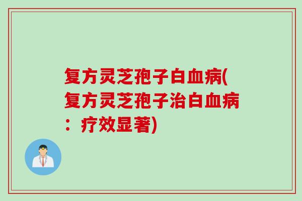 复方灵芝孢子白血病(复方灵芝孢子治白血病：疗效显著)