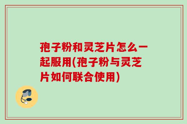 孢子粉和灵芝片怎么一起服用(孢子粉与灵芝片如何联合使用)