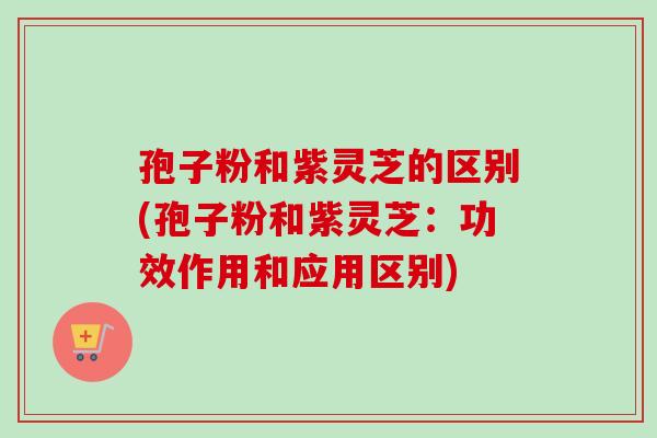 孢子粉和紫灵芝的区别(孢子粉和紫灵芝:功效作用和应用区别) 孢子粉和紫灵芝的区别(孢子粉和紫灵芝:功效作用和应用区别)