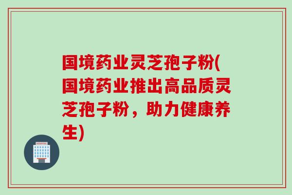 国境药业灵芝孢子粉(国境药业推出高品质灵芝孢子粉，助力健康养生)