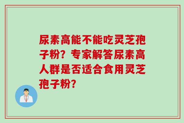 尿素高能不能吃灵芝孢子粉？专家解答尿素高人群是否适合食用灵芝孢子粉？