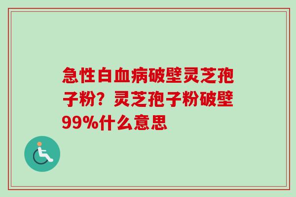 急性白血病破壁灵芝孢子粉？灵芝孢子粉破壁99%什么意思