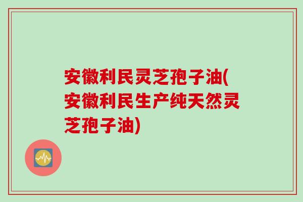 安徽利民灵芝孢子油(安徽利民生产纯天然灵芝孢子油)