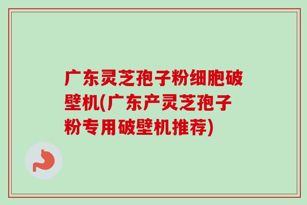 广东灵芝孢子粉细胞破壁机(广东产灵芝孢子粉专用破壁机推荐)