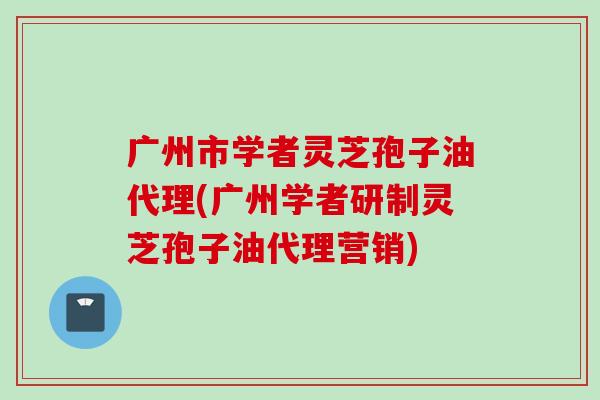 广州市学者灵芝孢子油代理(广州学者研制灵芝孢子油代理营销)