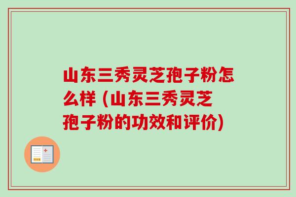 山东三秀灵芝孢子粉怎么样 (山东三秀灵芝孢子粉的功效和评价)