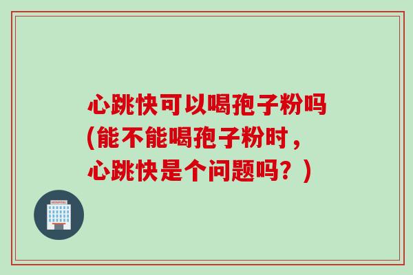 心跳快可以喝孢子粉吗(能不能喝孢子粉时，心跳快是个问题吗？)