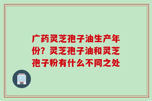 广药灵芝孢子油生产年份？灵芝孢子油和灵芝孢子粉有什么不同之处