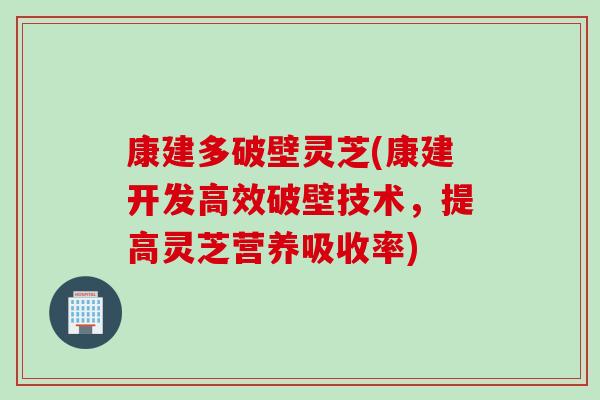 康建多破壁灵芝(康建开发高效破壁技术，提高灵芝营养吸收率)