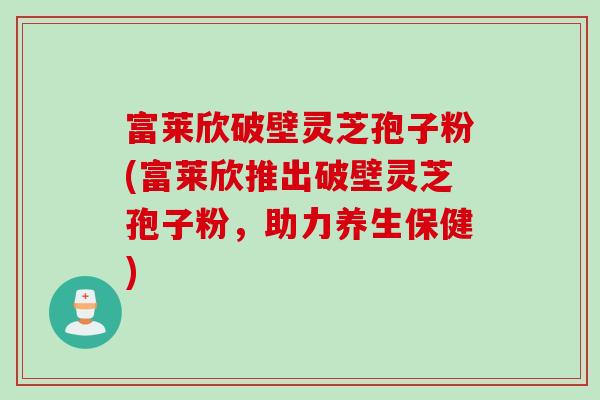 富莱欣破壁灵芝孢子粉(富莱欣推出破壁灵芝孢子粉，助力养生保健)