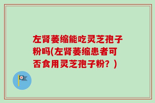 左肾萎缩能吃灵芝孢子粉吗(左肾萎缩患者可否食用灵芝孢子粉？)