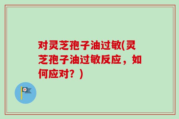 对灵芝孢子油过敏(灵芝孢子油过敏反应，如何应对？)