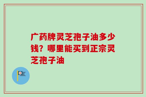 广药牌灵芝孢子油多少钱？哪里能买到正宗灵芝孢子油