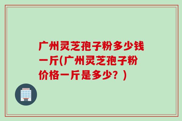 广州灵芝孢子粉多少钱一斤(广州灵芝孢子粉价格一斤是多少？)