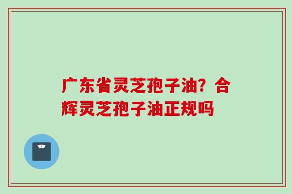 广东省灵芝孢子油？合辉灵芝孢子油正规吗