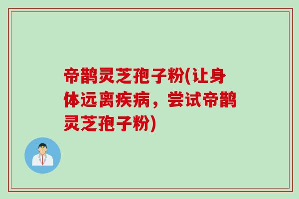 帝鹊灵芝孢子粉(让身体远离疾病，尝试帝鹊灵芝孢子粉)