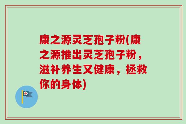康之源灵芝孢子粉(康之源推出灵芝孢子粉，滋补养生又健康，拯救你的身体)