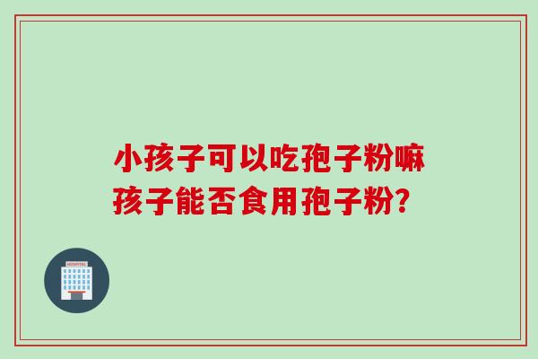 小孩子可以吃孢子粉嘛孩子能否食用孢子粉？