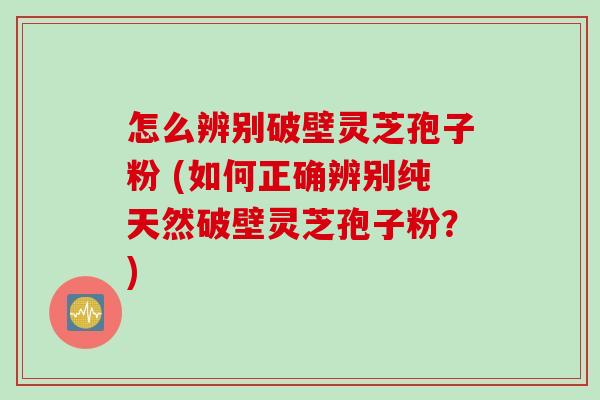怎么辨别破壁灵芝孢子粉 (如何正确辨别纯天然破壁灵芝孢子粉？)