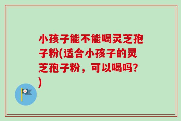 小孩子能不能喝灵芝孢子粉(适合小孩子的灵芝孢子粉，可以喝吗？)