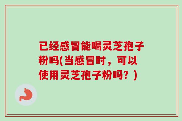 已经感冒能喝灵芝孢子粉吗(当感冒时，可以使用灵芝孢子粉吗？)