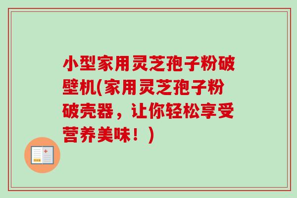 小型家用灵芝孢子粉破壁机(家用灵芝孢子粉破壳器，让你轻松享受营养美味！)