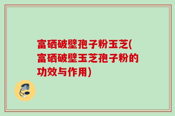 富硒破壁孢子粉玉芝(富硒破壁玉芝孢子粉的功效与作用)