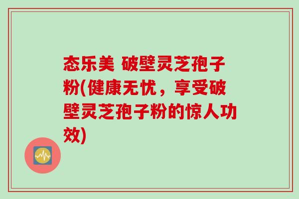 态乐美 破壁灵芝孢子粉(健康无忧，享受破壁灵芝孢子粉的惊人功效)