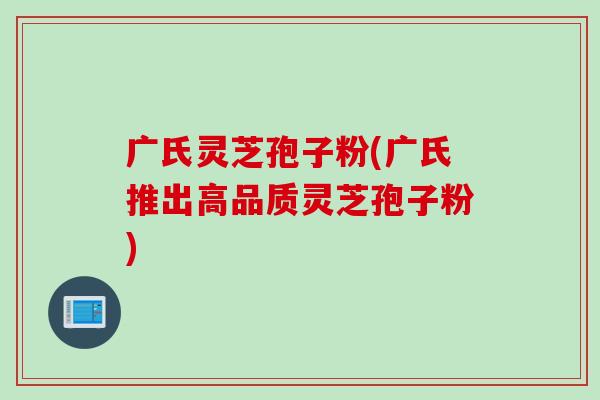 广氏灵芝孢子粉(广氏推出高品质灵芝孢子粉)