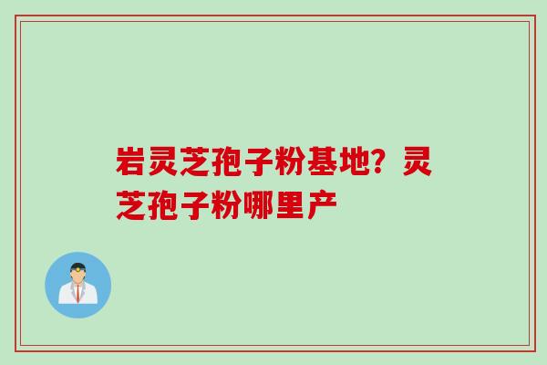 岩灵芝孢子粉基地？灵芝孢子粉哪里产