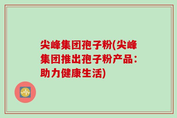 尖峰集团孢子粉(尖峰集团推出孢子粉产品：助力健康生活)