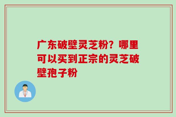 广东破壁灵芝粉？哪里可以买到正宗的灵芝破壁孢子粉