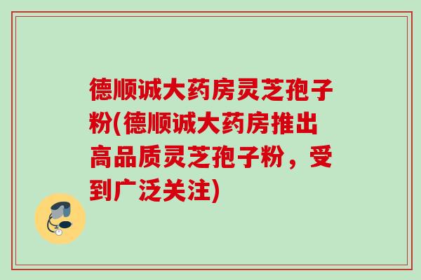 德顺诚大药房灵芝孢子粉(德顺诚大药房推出高品质灵芝孢子粉，受到广泛关注)