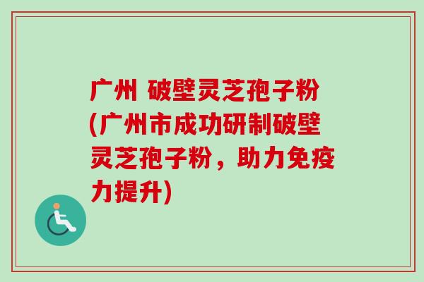 广州 破壁灵芝孢子粉(广州市成功研制破壁灵芝孢子粉，助力免疫力提升)