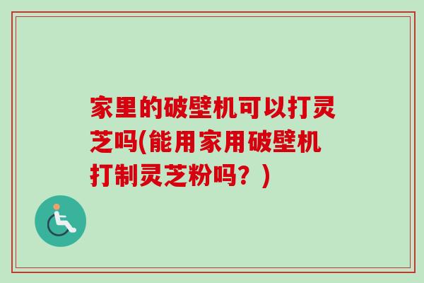 家里的破壁机可以打灵芝吗(能用家用破壁机打制灵芝粉吗？)