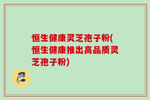 恒生健康灵芝孢子粉(恒生健康推出高品质灵芝孢子粉)