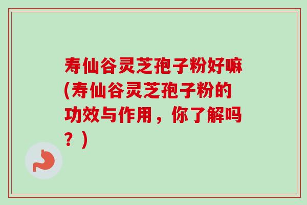 寿仙谷灵芝孢子粉好嘛(寿仙谷灵芝孢子粉的功效与作用，你了解吗？)