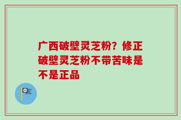 广西破壁灵芝粉？修正破壁灵芝粉不带苦味是不是正品