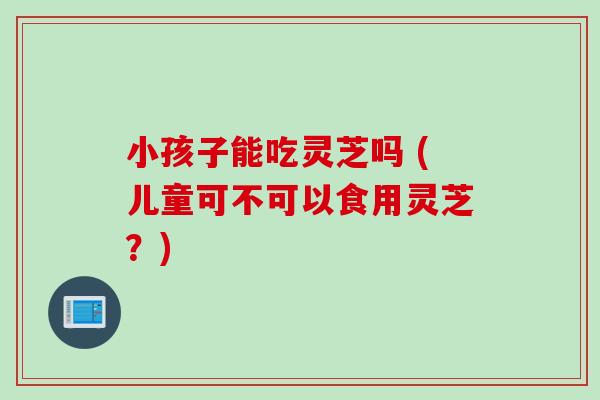 小孩子能吃灵芝吗 (儿童可不可以食用灵芝？)