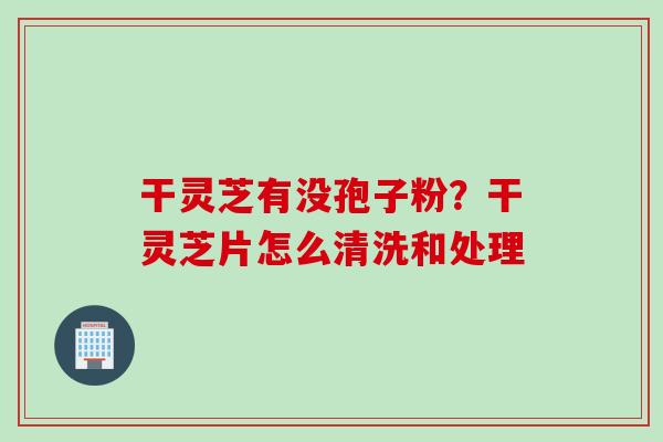干灵芝有没孢子粉？干灵芝片怎么清洗和处理