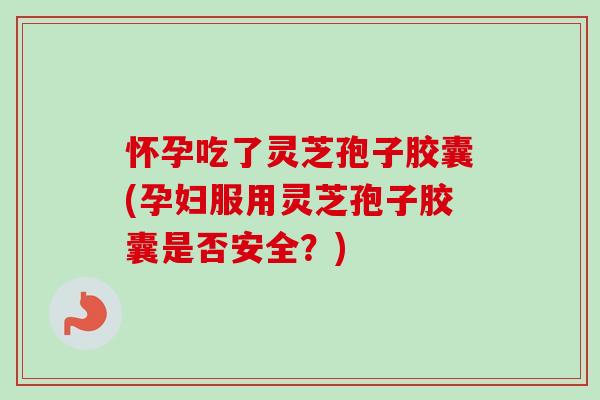 怀孕吃了灵芝孢子胶囊(孕妇服用灵芝孢子胶囊是否安全？)