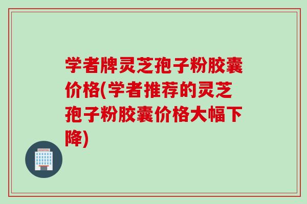 学者牌灵芝孢子粉胶囊价格(学者推荐的灵芝孢子粉胶囊价格大幅下降)