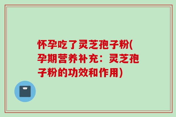 怀孕吃了灵芝孢子粉(孕期营养补充：灵芝孢子粉的功效和作用)