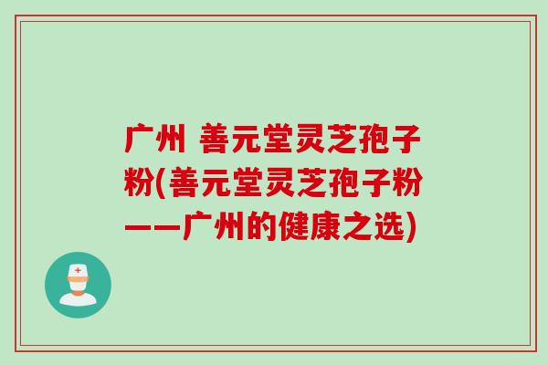 广州 善元堂灵芝孢子粉(善元堂灵芝孢子粉——广州的健康之选)
