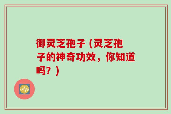 御灵芝孢子 (灵芝孢子的神奇功效，你知道吗？)