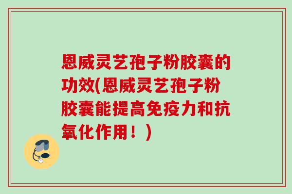 恩威灵艺孢子粉胶囊的功效(恩威灵艺孢子粉胶囊能提高免疫力和抗氧化作用！)