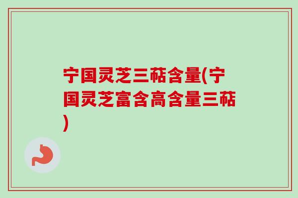 宁国灵芝三萜含量(宁国灵芝富含高含量三萜)