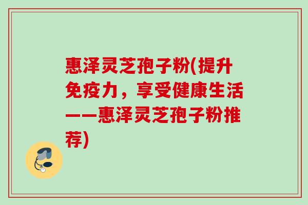 惠泽灵芝孢子粉(提升免疫力，享受健康生活——惠泽灵芝孢子粉推荐)